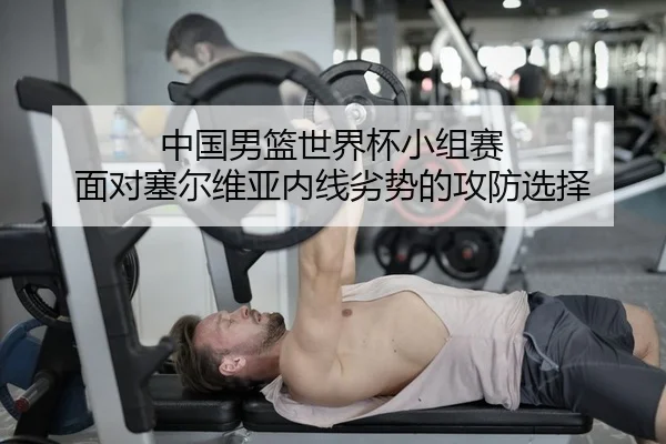 中国男篮世界杯小组赛 面对塞尔维亚内线劣势的攻防选择